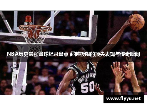 NBA历史最强篮球纪录盘点 超越极限的顶尖表现与传奇瞬间